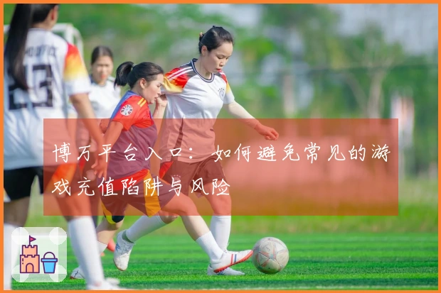 博万平台入口：如何避免常见的游戏充值陷阱与风险